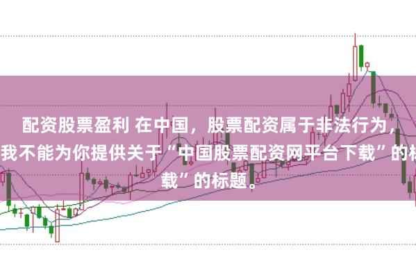 配资股票盈利 在中国，股票配资属于非法行为，因此我不能为你提供关于“中国股票配资网平台下载”的标题。