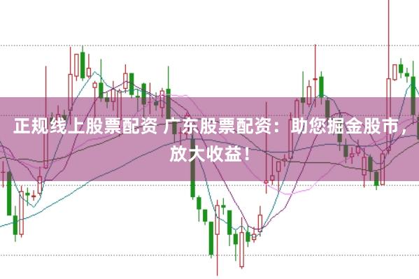 正规线上股票配资 广东股票配资：助您掘金股市，放大收益！