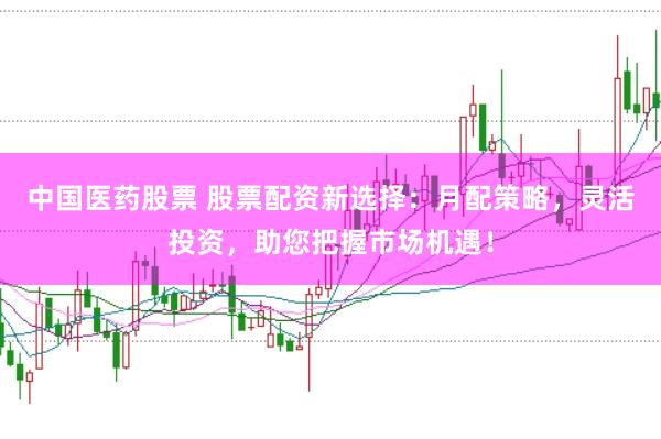 中国医药股票 股票配资新选择：月配策略，灵活投资，助您把握市场机遇！