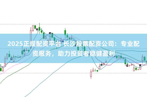 2025正规配资平台 长沙股票配资公司：专业配资服务，助力投资者稳健盈利