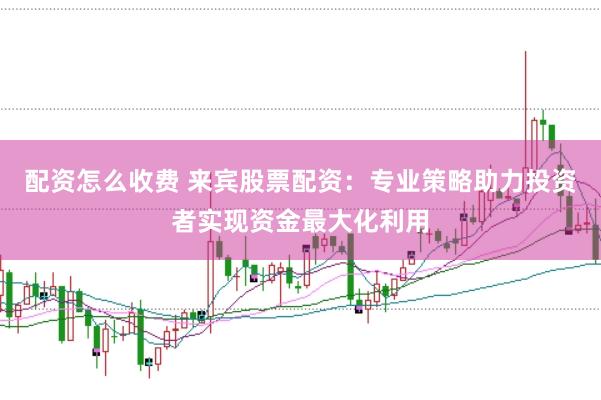 配资怎么收费 来宾股票配资：专业策略助力投资者实现资金最大化利用