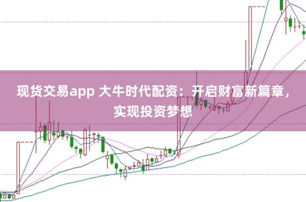 现货交易app 大牛时代配资：开启财富新篇章，实现投资梦想