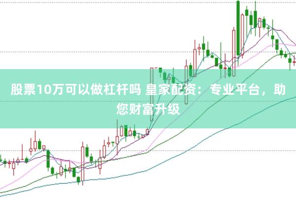 股票10万可以做杠杆吗 皇家配资：专业平台，助您财富升级