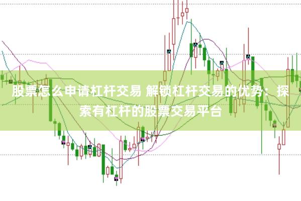 股票怎么申请杠杆交易 解锁杠杆交易的优势：探索有杠杆的股票交易平台