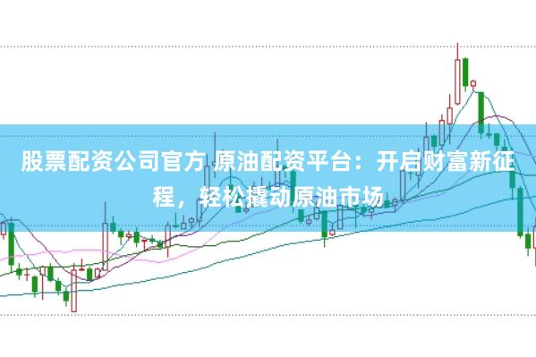 股票配资公司官方 原油配资平台：开启财富新征程，轻松撬动原油市场