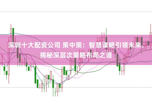 深圳十大配资公司 策中策：智慧谋略引领未来，揭秘深层次策略布局之道