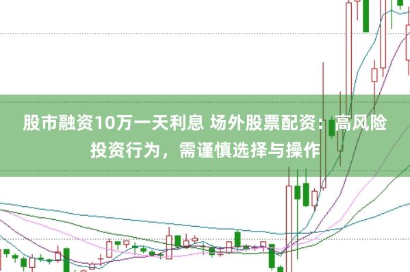 股市融资10万一天利息 场外股票配资：高风险投资行为，需谨慎选择与操作