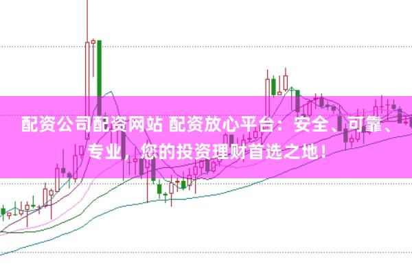 配资公司配资网站 配资放心平台：安全、可靠、专业，您的投资理财首选之地！