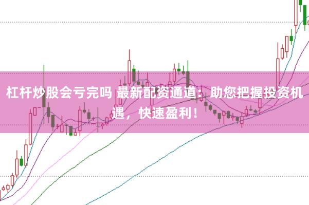 杠杆炒股会亏完吗 最新配资通道：助您把握投资机遇，快速盈利！