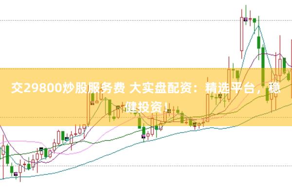 交29800炒股服务费 大实盘配资：精选平台，稳健投资！