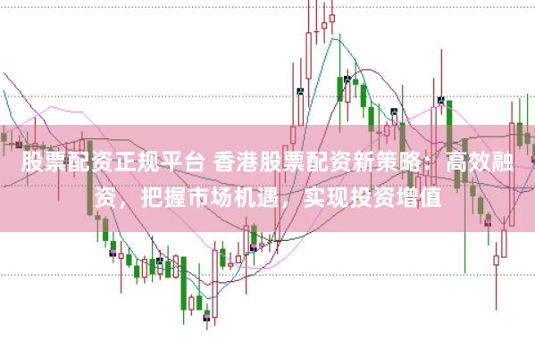 股票配资正规平台 香港股票配资新策略：高效融资，把握市场机遇，实现投资增值