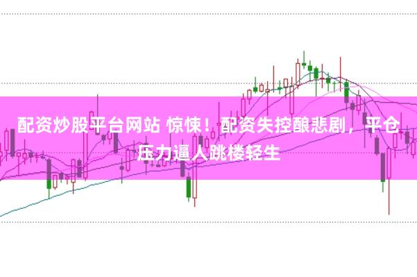 配资炒股平台网站 惊悚！配资失控酿悲剧，平仓压力逼人跳楼轻生