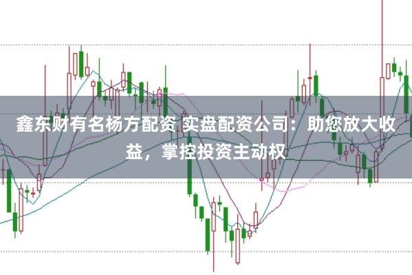 鑫东财有名杨方配资 实盘配资公司：助您放大收益，掌控投资主动权
