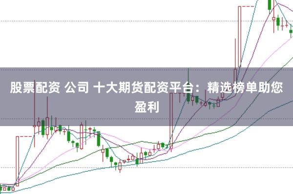 股票配资 公司 十大期货配资平台：精选榜单助您盈利