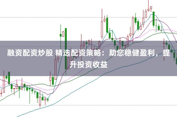 融资配资炒股 精选配资策略：助您稳健盈利，提升投资收益