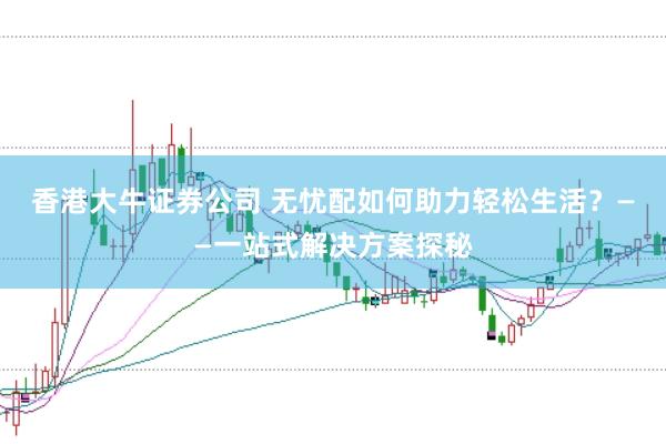 香港大牛证券公司 无忧配如何助力轻松生活？——一站式解决方案探秘