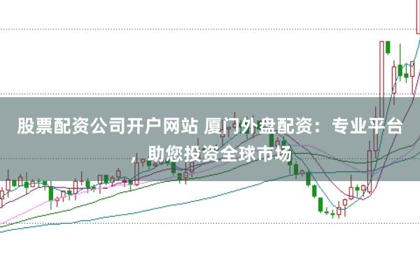股票配资公司开户网站 厦门外盘配资：专业平台，助您投资全球市场