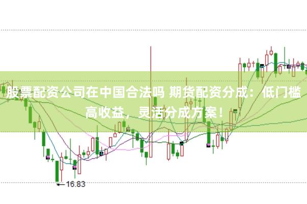 股票配资公司在中国合法吗 期货配资分成：低门槛高收益，灵活分成方案！