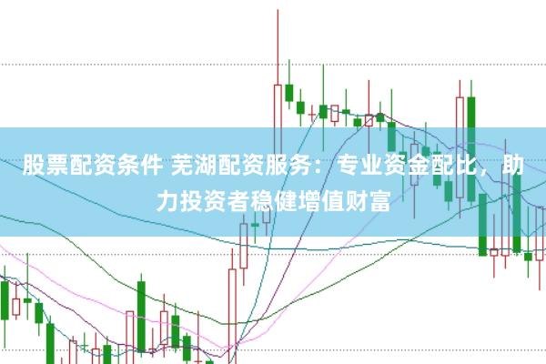 股票配资条件 芜湖配资服务：专业资金配比，助力投资者稳健增值财富