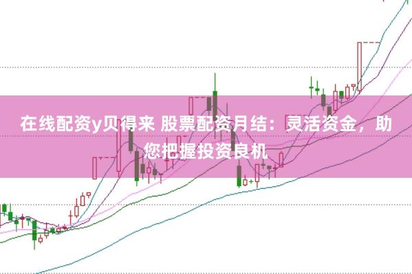 在线配资y贝得来 股票配资月结：灵活资金，助您把握投资良机