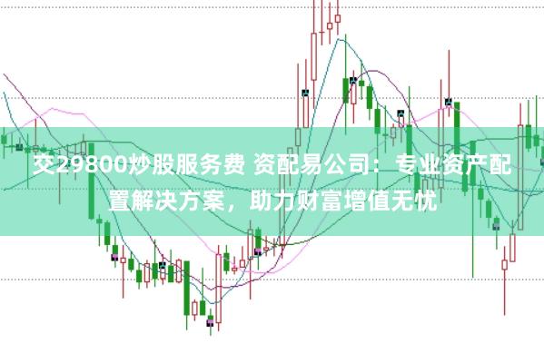 交29800炒股服务费 资配易公司：专业资产配置解决方案，助力财富增值无忧