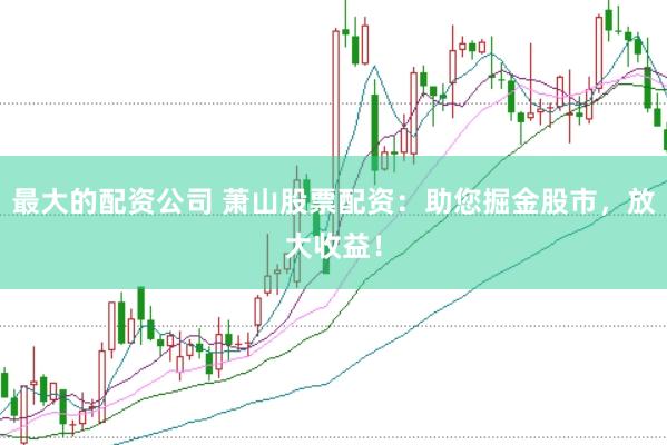 最大的配资公司 萧山股票配资：助您掘金股市，放大收益！