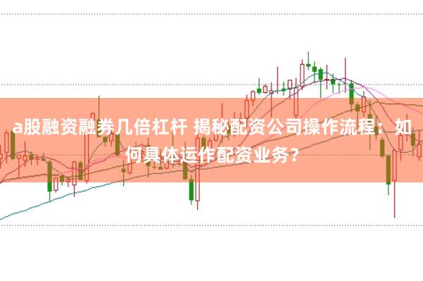 a股融资融券几倍杠杆 揭秘配资公司操作流程：如何具体运作配资业务？