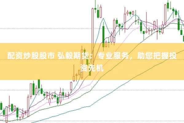 配资炒股股市 弘毅期货：专业服务，助您把握投资先机