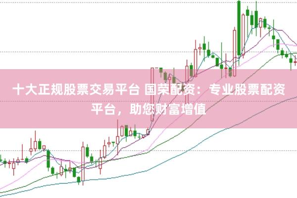 十大正规股票交易平台 国荣配资：专业股票配资平台，助您财富增值
