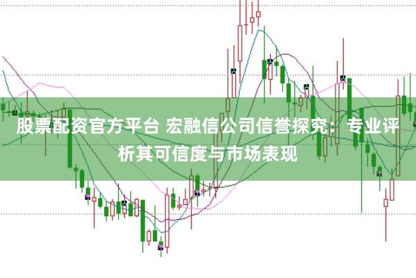 股票配资官方平台 宏融信公司信誉探究：专业评析其可信度与市场表现