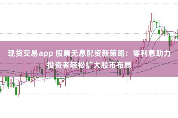现货交易app 股票无息配资新策略：零利息助力投资者轻松扩大股市布局