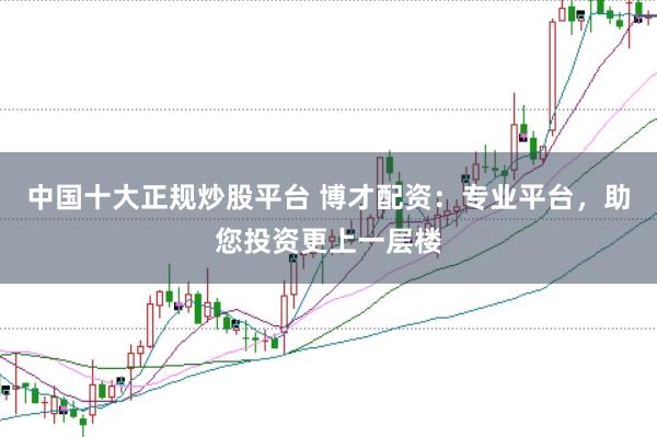 中国十大正规炒股平台 博才配资：专业平台，助您投资更上一层楼