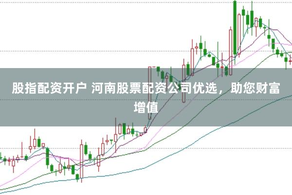 股指配资开户 河南股票配资公司优选，助您财富增值