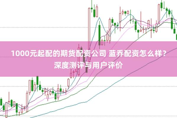 1000元起配的期货配资公司 蓝乔配资怎么样？深度测评与用户评价