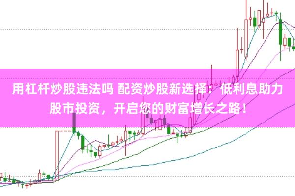 用杠杆炒股违法吗 配资炒股新选择:低利息助力股市投资,开启您的财富增长之路!
