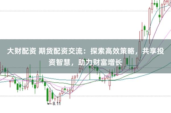 大财配资 期货配资交流:探索高效策略,共享投资智慧,助力财富增长