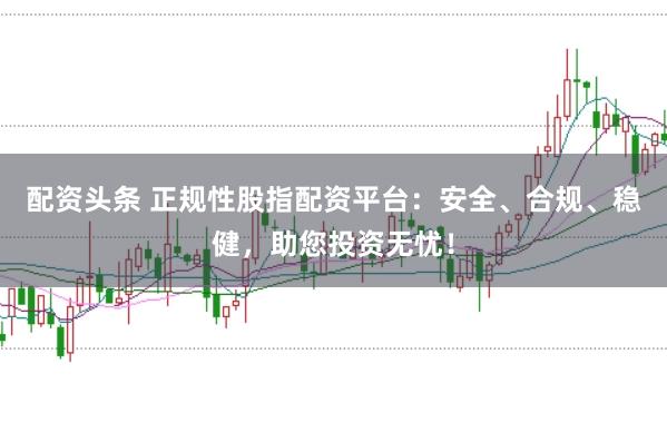 配资头条 正规性股指配资平台：安全、合规、稳健，助您投资无忧！