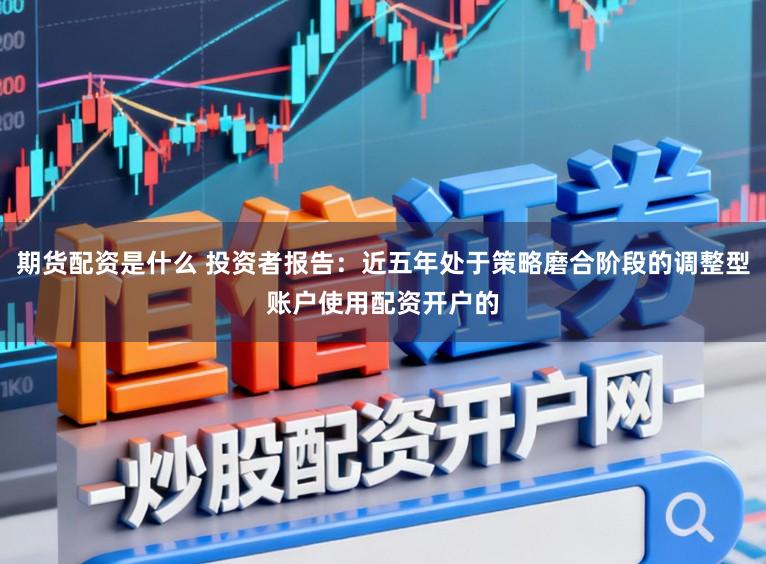 期货配资是什么 投资者报告：近五年处于策略磨合阶段的调整型账户使用配资开户的