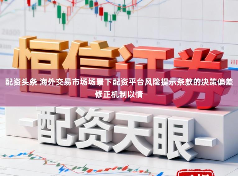 配资头条 海外交易市场场景下配资平台风险提示条款的决策偏差修正机制以情