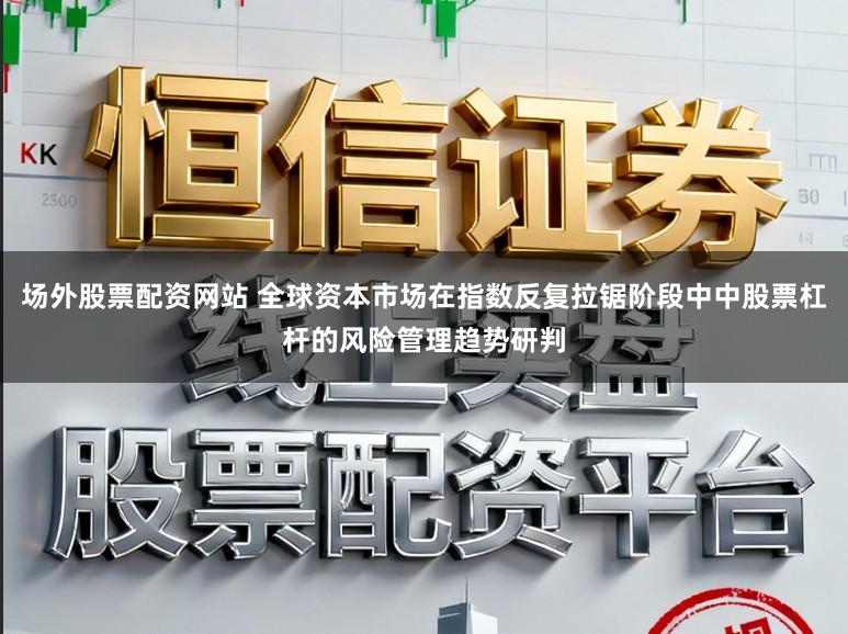 场外股票配资网站 全球资本市场在指数反复拉锯阶段中中股票杠杆的风险管理趋势研判