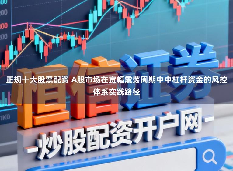 正规十大股票配资 A股市场在宽幅震荡周期中中杠杆资金的风控体系实践路径