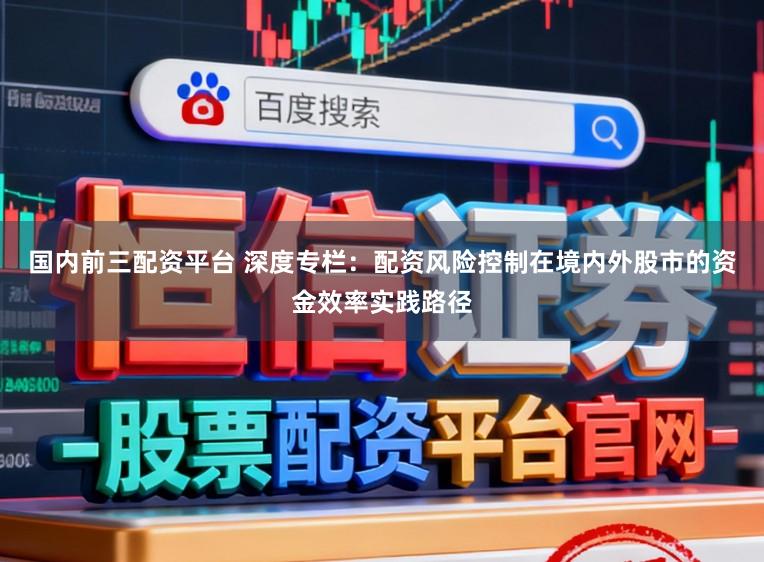 国内前三配资平台 深度专栏：配资风险控制在境内外股市的资金效率实践路径