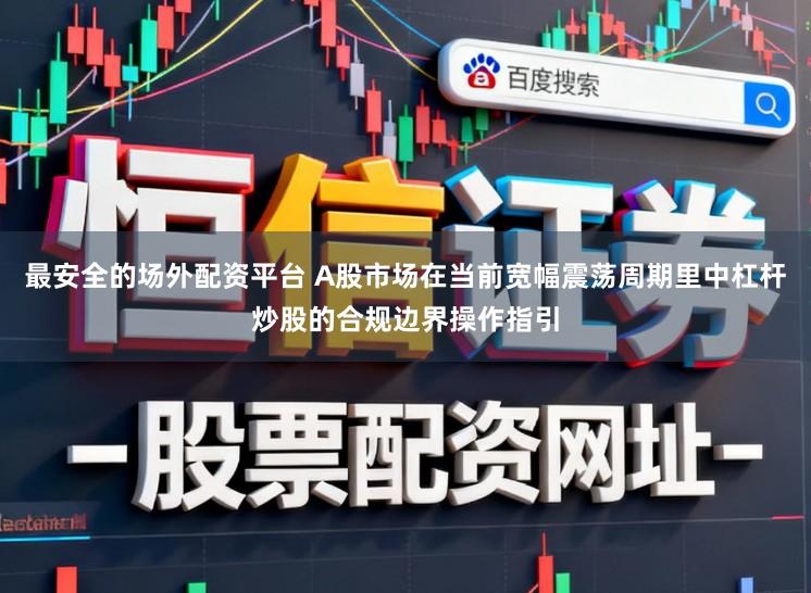 最安全的场外配资平台 A股市场在当前宽幅震荡周期里中杠杆炒股的合规边界操作指引